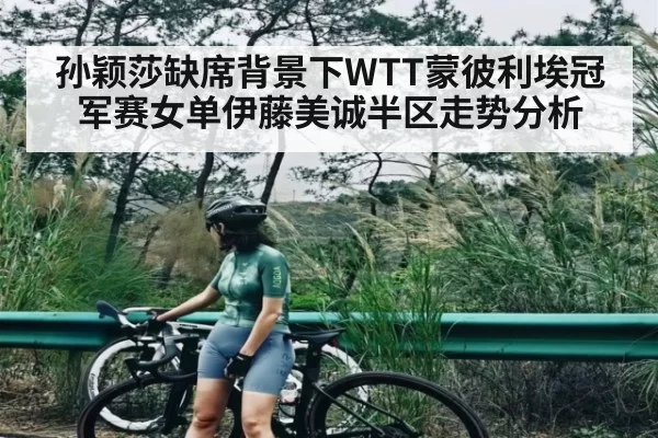 孙颖莎缺席背景下WTT蒙彼利埃冠军赛女单伊藤美诚半区走势分析